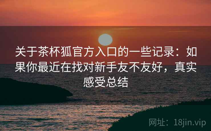 关于茶杯狐官方入口的一些记录:如果你最近在找对新手友不友好,真实感受总结 关于茶杯狐官方入口的一些记录:如果你最近在找对新手友不友好,真实感受总结