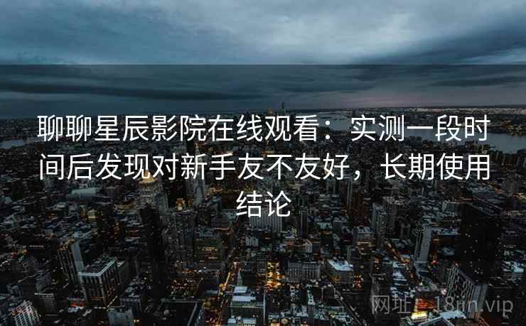 聊聊星辰影院在线观看：实测一段时间后发现对新手友不友好，长期使用结论