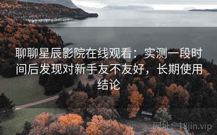 聊聊星辰影院在线观看:实测一段时间后发现对新手友不友好,长期使用结论 聊聊星辰影院在线观看:实测一段时间后发现对新手友不友好,长期使用结论