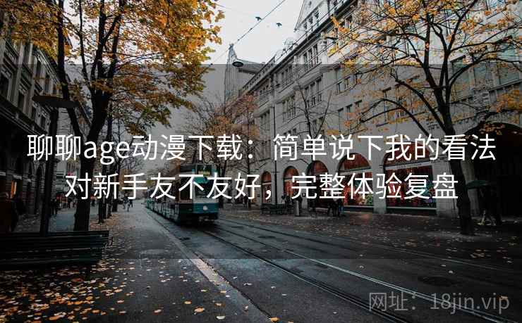 聊聊age动漫下载:简单说下我的看法对新手友不友好,完整体验复盘 聊聊age动漫下载:简单说下我的看法对新手友不友好,完整体验复盘