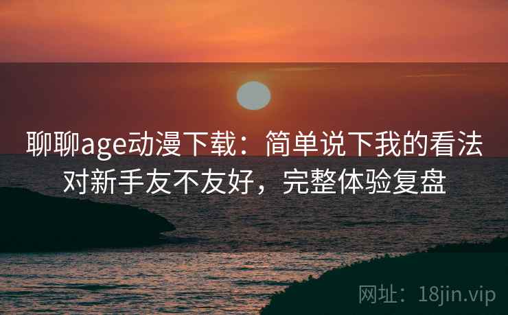 聊聊age动漫下载：简单说下我的看法对新手友不友好，完整体验复盘