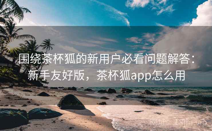 围绕茶杯狐的新用户必看问题解答：新手友好版，茶杯狐app怎么用
