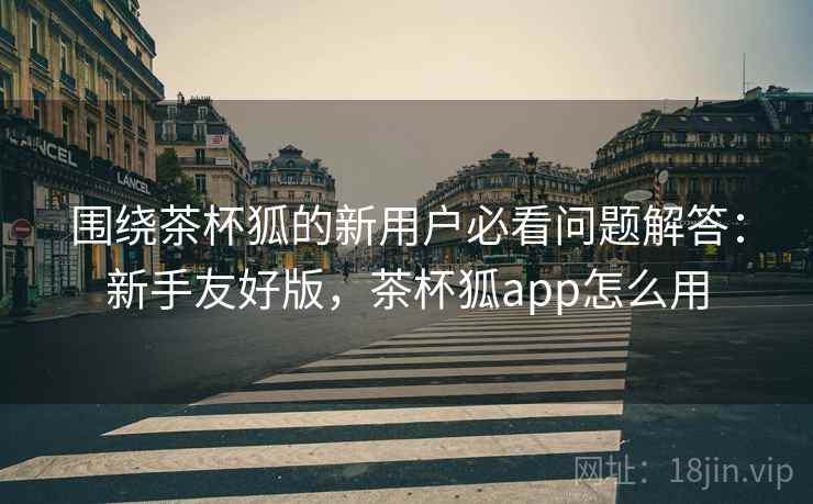 围绕茶杯狐的新用户必看问题解答:新手友好版,茶杯狐app怎么用 围绕茶杯狐的新用户必看问题解答:新手友好版,茶杯狐app怎么用