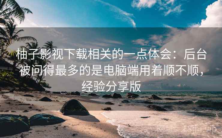 柚子影视下载相关的一点体会：后台被问得最多的是电脑端用着顺不顺，经验分享版