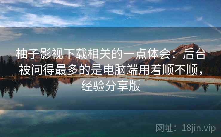柚子影视下载相关的一点体会:后台被问得最多的是电脑端用着顺不顺,经验分享版 柚子影视下载相关的一点体会:后台被问得最多的是电脑端用着顺不顺,经验分享版