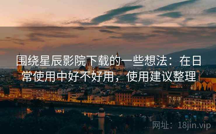 围绕星辰影院下载的一些想法:在日常使用中好不好用,使用建议整理 围绕星辰影院下载的一些想法:在日常使用中好不好用,使用建议整理