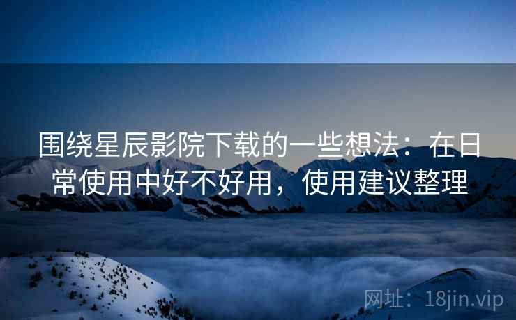 围绕星辰影院下载的一些想法:在日常使用中好不好用,使用建议整理 围绕星辰影院下载的一些想法:在日常使用中好不好用,使用建议整理
