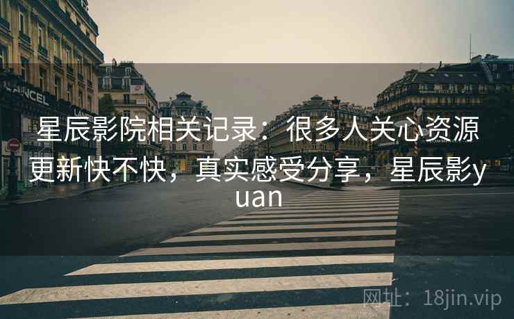 星辰影院相关记录：很多人关心资源更新快不快，真实感受分享，星辰影yuan