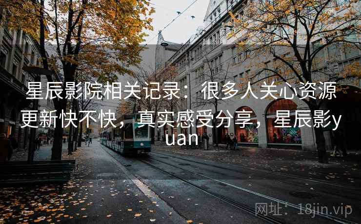 星辰影院相关记录:很多人关心资源更新快不快,真实感受分享,星辰影yuan 星辰影院相关记录:很多人关心资源更新快不快,真实感受分享,星辰影yuan