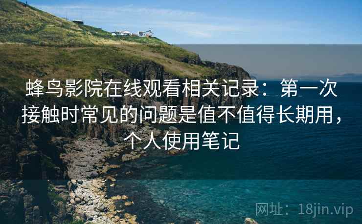 蜂鸟影院在线观看相关记录:第一次接触时常见的问题是值不值得长期用,个人使用笔记 蜂鸟影院在线观看相关记录:第一次接触时常见的问题是值不值得长期用,个人使用笔记