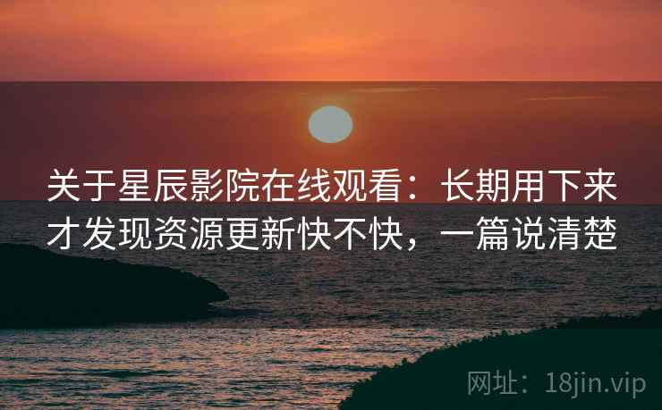 关于星辰影院在线观看:长期用下来才发现资源更新快不快,一篇说清楚 关于星辰影院在线观看:长期用下来才发现资源更新快不快,一篇说清楚