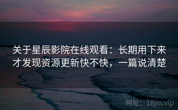 关于星辰影院在线观看:长期用下来才发现资源更新快不快,一篇说清楚 关于星辰影院在线观看:长期用下来才发现资源更新快不快,一篇说清楚