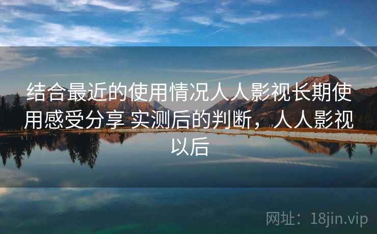 结合最近的使用情况人人影视长期使用感受分享 实测后的判断，人人影视以后