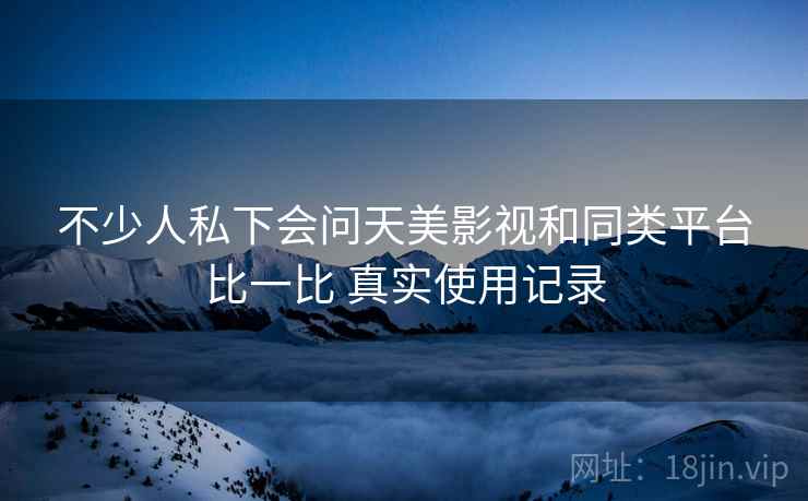 不少人私下会问天美影视和同类平台比一比 真实使用记录 不少人私下会问天美影视和同类平台比一比 真实使用记录
