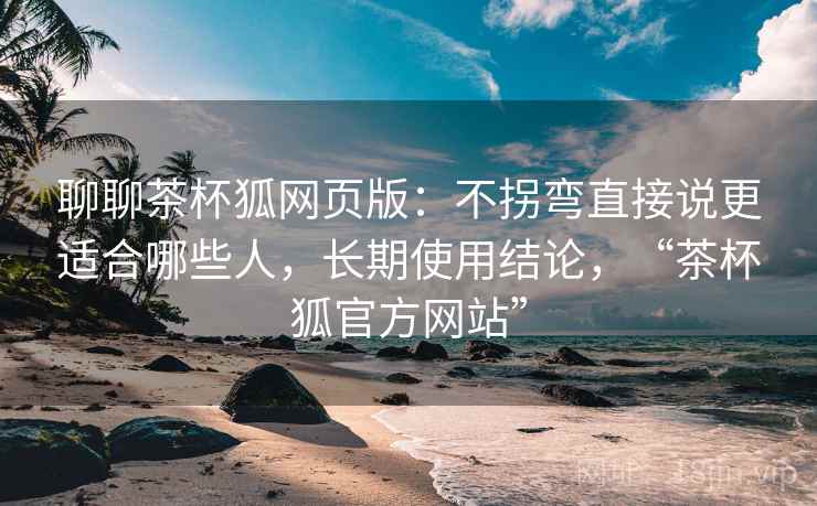 聊聊茶杯狐网页版:不拐弯直接说更适合哪些人,长期使用结论,“茶杯狐官方网站” 聊聊茶杯狐网页版:不拐弯直接说更适合哪些人,长期使用结论,“茶杯狐官方网站”