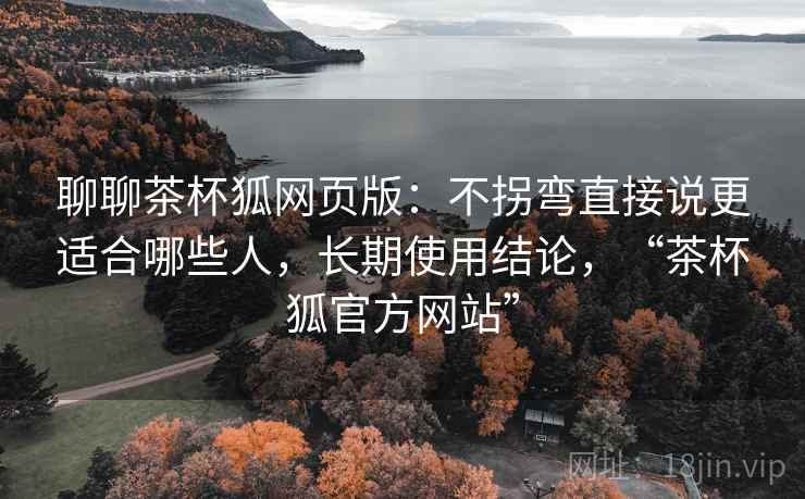 聊聊茶杯狐网页版：不拐弯直接说更适合哪些人，长期使用结论，“茶杯狐官方网站”