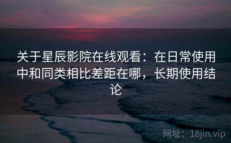 关于星辰影院在线观看：在日常使用中和同类相比差距在哪，长期使用结论