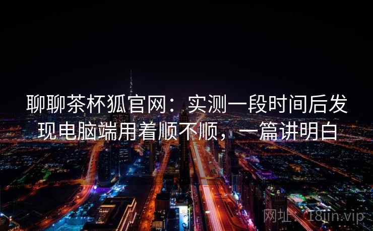 聊聊茶杯狐官网：实测一段时间后发现电脑端用着顺不顺，一篇讲明白