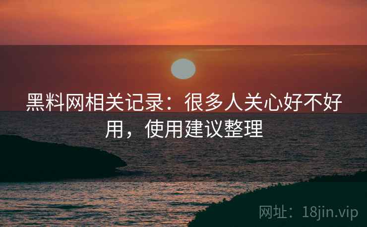 黑料网相关记录:很多人关心好不好用,使用建议整理 黑料网相关记录:很多人关心好不好用,使用建议整理