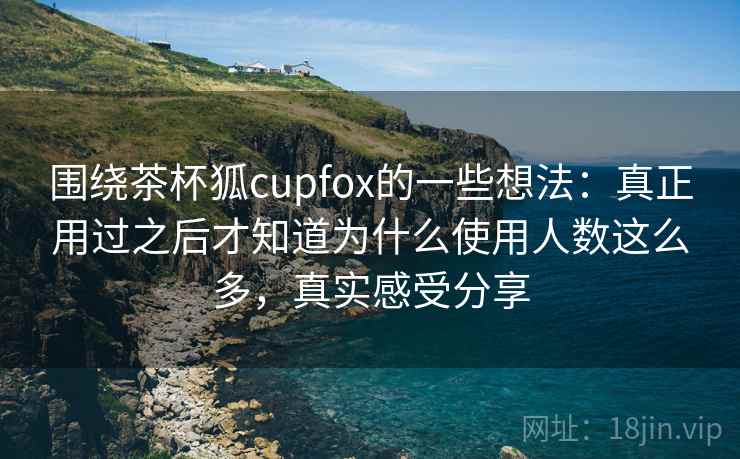 围绕茶杯狐cupfox的一些想法:真正用过之后才知道为什么使用人数这么多,真实感受分享 围绕茶杯狐cupfox的一些想法:真正用过之后才知道为什么使用人数这么多,真实感受分享