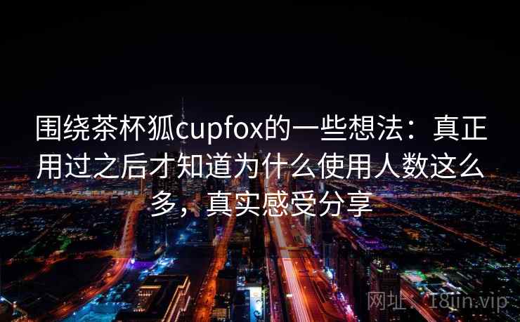 围绕茶杯狐cupfox的一些想法：真正用过之后才知道为什么使用人数这么多，真实感受分享