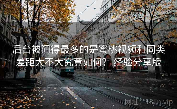 后台被问得最多的是蜜桃视频和同类差距大不大究竟如何？ 经验分享版