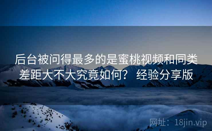 后台被问得最多的是蜜桃视频和同类差距大不大究竟如何？ 经验分享版