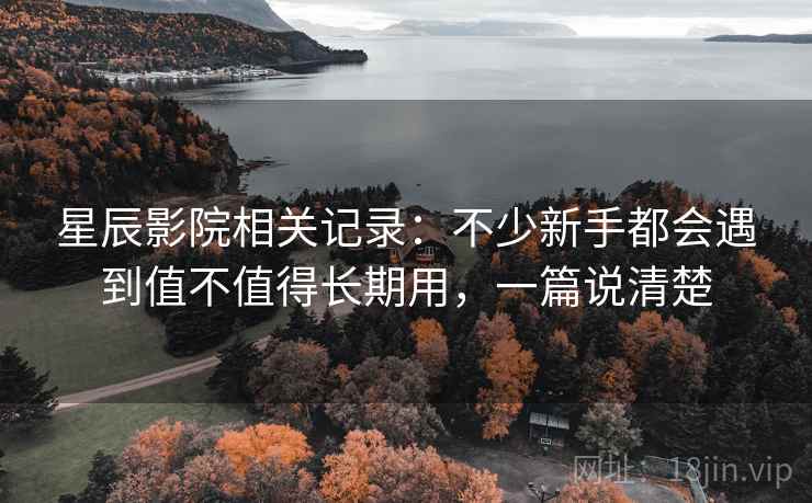 星辰影院相关记录：不少新手都会遇到值不值得长期用，一篇说清楚