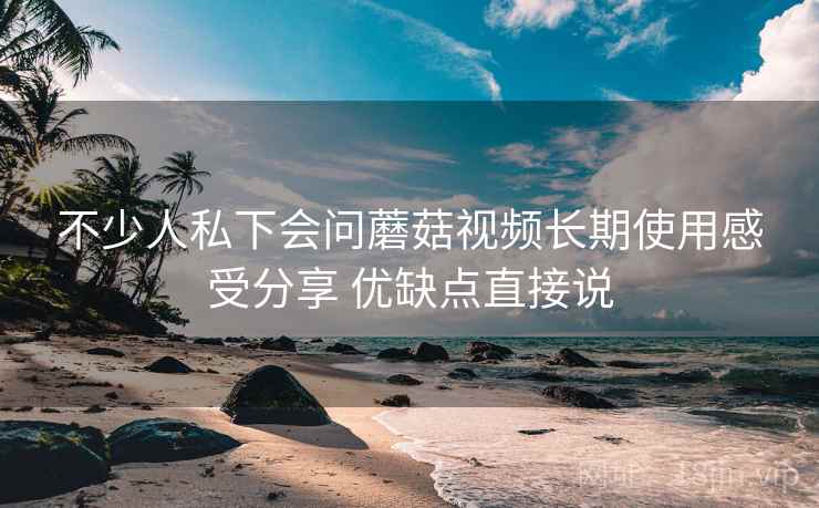不少人私下会问蘑菇视频长期使用感受分享 优缺点直接说