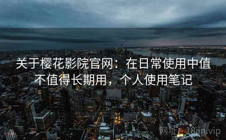 关于樱花影院官网:在日常使用中值不值得长期用,个人使用笔记 关于樱花影院官网:在日常使用中值不值得长期用,个人使用笔记