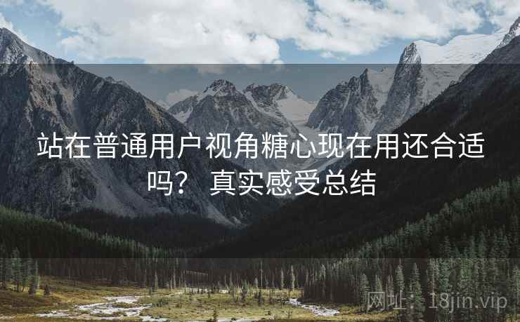 站在普通用户视角糖心现在用还合适吗? 真实感受总结 站在普通用户视角糖心现在用还合适吗? 真实感受总结