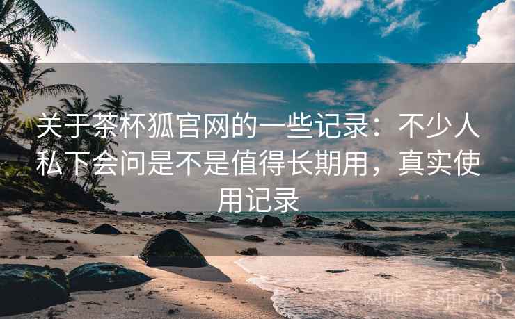 关于茶杯狐官网的一些记录:不少人私下会问是不是值得长期用,真实使用记录 关于茶杯狐官网的一些记录:不少人私下会问是不是值得长期用,真实使用记录