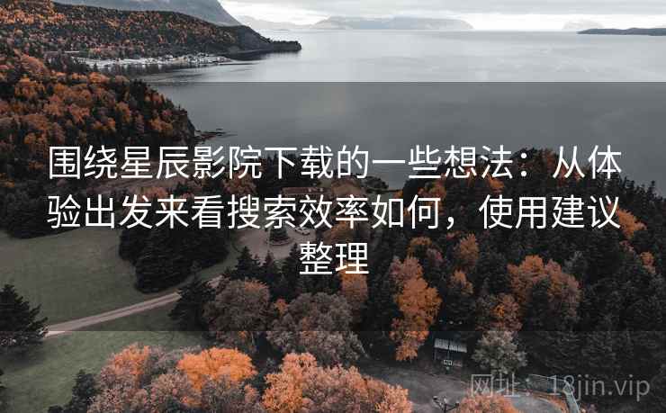 围绕星辰影院下载的一些想法：从体验出发来看搜索效率如何，使用建议整理