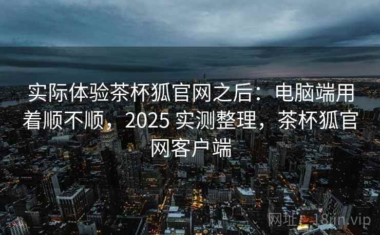 实际体验茶杯狐官网之后:电脑端用着顺不顺,2025 实测整理,茶杯狐官网客户端 实际体验茶杯狐官网之后:电脑端用着顺不顺,2025 实测整理,茶杯狐官网客户端