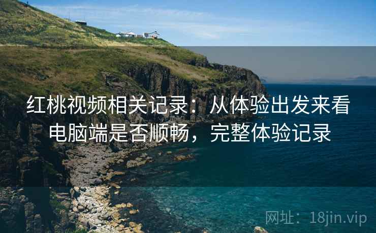红桃视频相关记录:从体验出发来看电脑端是否顺畅,完整体验记录 红桃视频相关记录:从体验出发来看电脑端是否顺畅,完整体验记录
