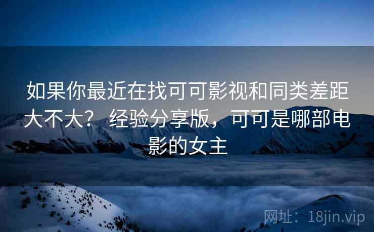 如果你最近在找可可影视和同类差距大不大？ 经验分享版，可可是哪部电影的女主