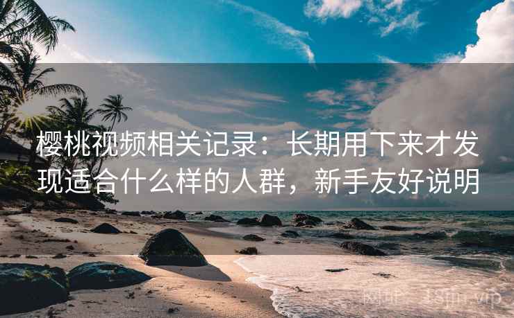 樱桃视频相关记录：长期用下来才发现适合什么样的人群，新手友好说明