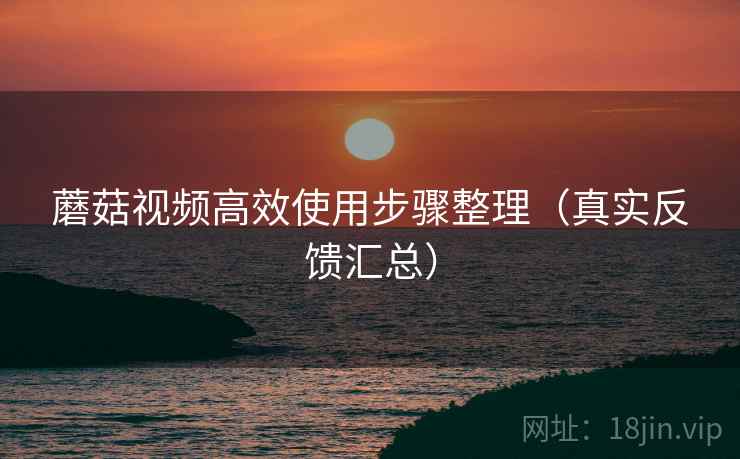 蘑菇视频高效使用步骤整理（真实反馈汇总）