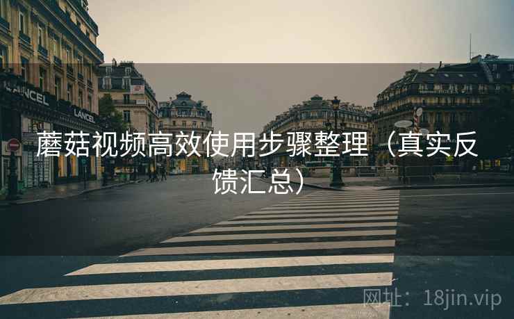 蘑菇视频高效使用步骤整理（真实反馈汇总）