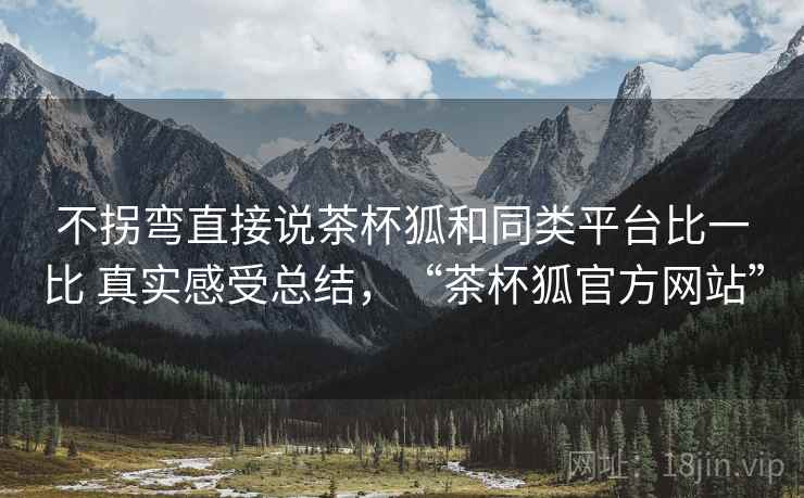 不拐弯直接说茶杯狐和同类平台比一比 真实感受总结,“茶杯狐官方网站” 不拐弯直接说茶杯狐和同类平台比一比 真实感受总结,“茶杯狐官方网站”