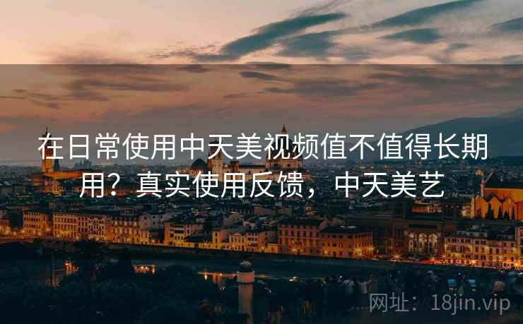 在日常使用中天美视频值不值得长期用?真实使用反馈,中天美艺 在日常使用中天美视频值不值得长期用?真实使用反馈,中天美艺