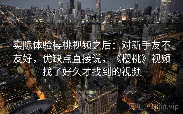 实际体验樱桃视频之后:对新手友不友好,优缺点直接说,《樱桃》视频找了好久才找到的视频 实际体验樱桃视频之后:对新手友不友好,优缺点直接说,《樱桃》视频找了好久才找到的视频