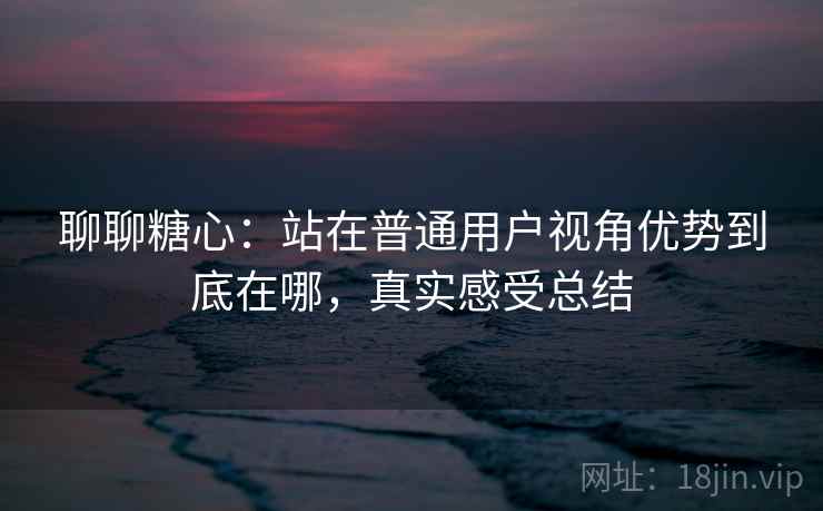 聊聊糖心：站在普通用户视角优势到底在哪，真实感受总结