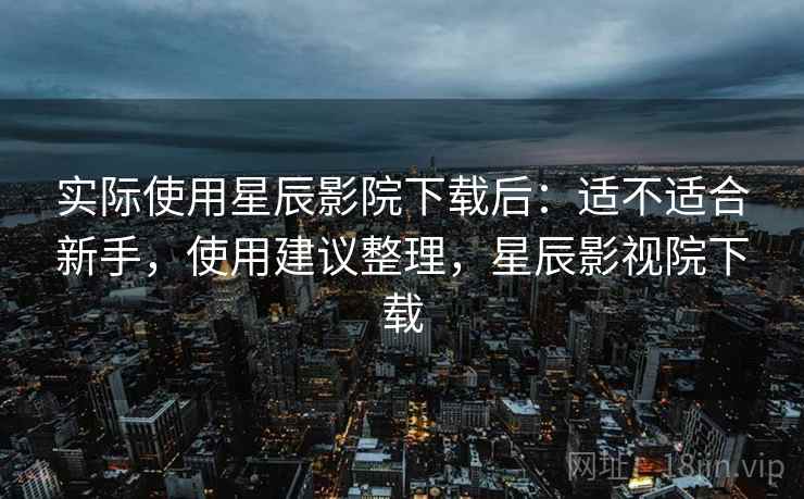 实际使用星辰影院下载后:适不适合新手,使用建议整理,星辰影视院下载 实际使用星辰影院下载后:适不适合新手,使用建议整理,星辰影视院下载