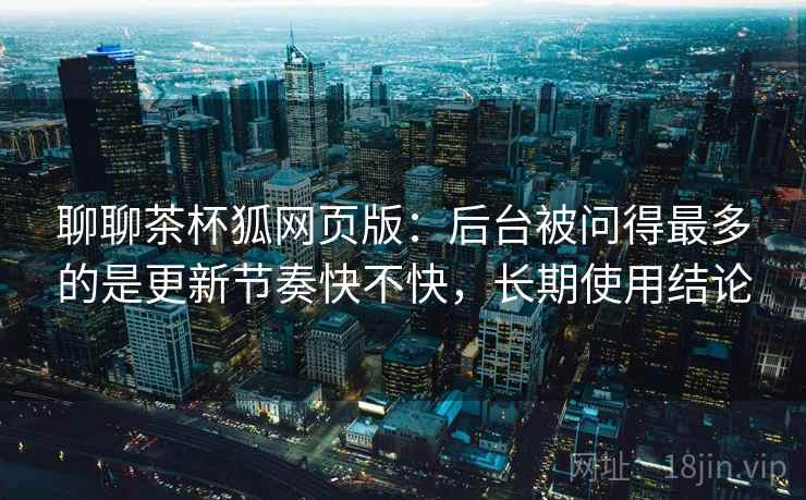 聊聊茶杯狐网页版：后台被问得最多的是更新节奏快不快，长期使用结论