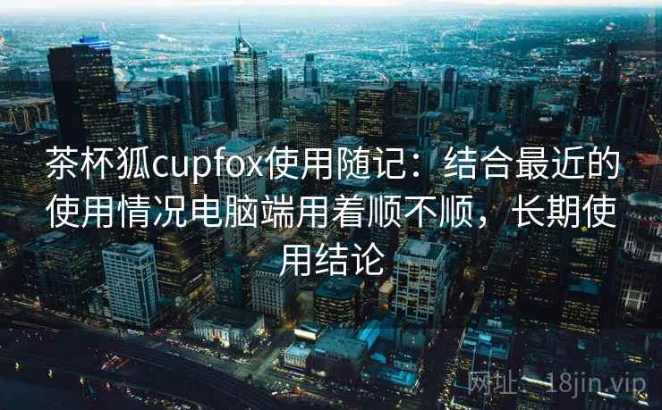 茶杯狐cupfox使用随记：结合最近的使用情况电脑端用着顺不顺，长期使用结论