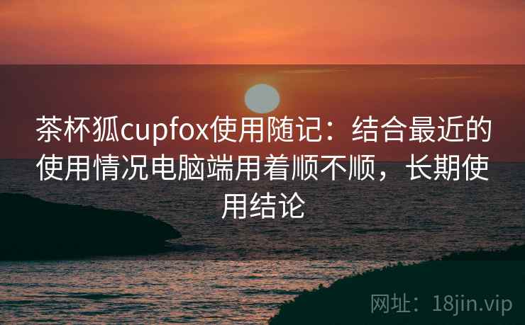 茶杯狐cupfox使用随记:结合最近的使用情况电脑端用着顺不顺,长期使用结论 茶杯狐cupfox使用随记:结合最近的使用情况电脑端用着顺不顺,长期使用结论