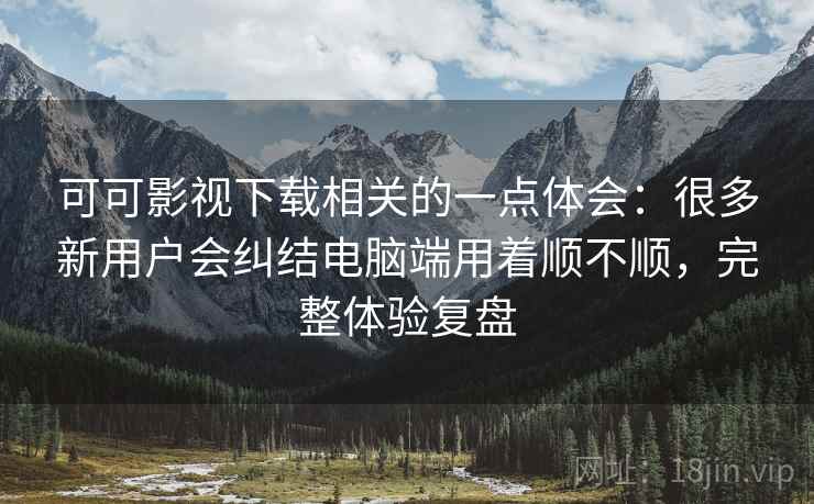 可可影视下载相关的一点体会：很多新用户会纠结电脑端用着顺不顺，完整体验复盘