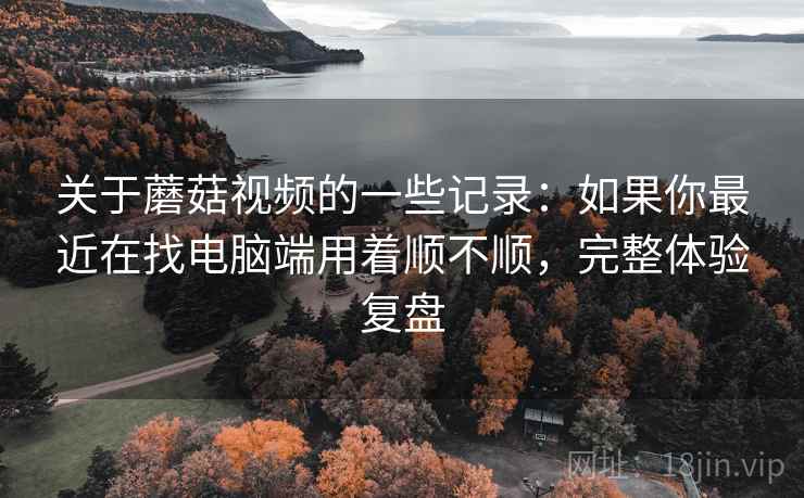 关于蘑菇视频的一些记录：如果你最近在找电脑端用着顺不顺，完整体验复盘