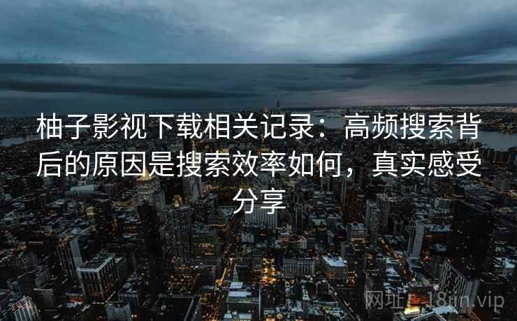 柚子影视下载相关记录：高频搜索背后的原因是搜索效率如何，真实感受分享